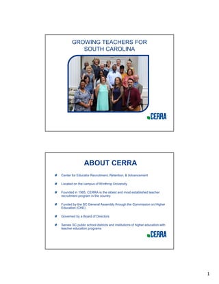 1
GROWING TEACHERS FOR
SOUTH CAROLINA
ABOUT CERRA
Center for Educator Recruitment, Retention, & Advancement
Located on the campus of Winthrop University
Founded in 1985, CERRA is the oldest and most established teacher
recruitment program in the country
Funded by the SC General Assembly through the Commission on Higher
Education (CHE)
Governed by a Board of Directors
Serves SC public school districts and institutions of higher education with
teacher education programs
 