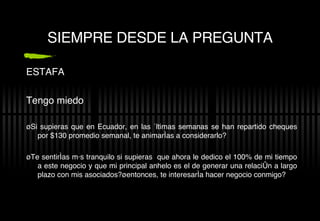 SIEMPRE DESDE LA PREGUNTA ESTAFA Tengo miedo ¿Si supieras que en Ecuador, en las  últimas semanas se han repartido cheques por $130 promedio semanal, te animarías a considerarlo? ¿Te sent irías más tranquilo si supieras  que ahora le dedico el 100% de mi tiempo a este negocio y que mi principal anhelo es el de generar una relación a largo plazo con mis asociados?¿entonces, te interesaría hacer negocio conmigo? 