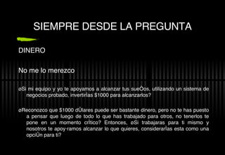 SIEMPRE DESDE LA PREGUNTA DINERO No me lo merezco ¿Si mi equipo y yo te apoyamos a alcanzar tus sueños, utilizando un sistema de negocios probado, invertir ías $1000 para alcanzarlos? ¿Reconozco que $1000 d ólares puede ser bastante dinero, pero no te has puesto a pensar que luego de todo lo que has trabajado para otros, no tenerlos te pone en un momento crítico? Entonces, ¿Si trabajaras para ti mismo y nosotros te apoyáramos alcanzar lo que quieres, considerarías esta como una opción para ti? 