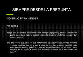 SIEMPRE DESDE LA PREGUNTA NO SIRVO PARA VENDER No puedo ¿Si yo y mi equipo nos comprometemos contigo a apoyarte y trabajar juntos hasta que lo aprendas a hacer y puedas volar solo, te comprometer ías contigo y con nuestro negocio? ¿Te das cuenta que todos los que ya tomamos esta oportunidad,  somos de carne y hueso, igualitos que tu, y que a pesar de que jamás hemos vendido nada antes lo estamos logrando? ¿por que no lo podrías hacer tu?¿Además, no te apoyaría en tu decisión saber que nosotros estamos aquí para darte una mano? 