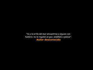 &quot;Si a la orilla del mar encuentras a alguien con  hambre; no le regales un pez, enséñale a pescar&quot;. Autor desconocido 