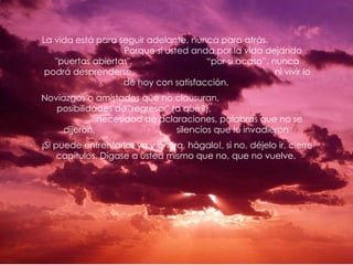 La vida está para seguir adelante, nunca para atrás.
                   Porque si usted anda por la vida dejando
   "puertas abiertas",                “por si acaso”, nunca
 podrá desprenderse,                                   ni vivir lo
                   de hoy con satisfacción.
Noviazgos o amistades que no clausuran,
   posibilidades de "regresar" (a qué?),
              necesidad de aclaraciones, palabras que no se
     dijeron,                   silencios que lo invadieron
¡Si puede enfrentarlos ya y ahora, hágalo!, si no, déjelo ir, cierre
     capítulos. Dígase a usted mismo que no, que no vuelve.
 