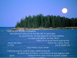 Pero no por orgullo ni soberbia,
   sino porque usted ya no encaja allí, en ese lugar,
             en esa sintonía, en ese espacio, en esos hábitos,
                        en esos conceptos, en ese oficio.
                                Usted ya no es el mismo que se fue,
 hace dos días,                             hace tres meses, hace
un año,                                              por lo tanto, no
                      hay nada a que volver.
Cierre la puerta, pase la hoja, cierre el círculo.
           Ni usted será el mismo, ni el entorno al que regresa será
  igual,                porque en la vida nada se queda quieto,
 