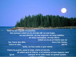 Pero no por orgullo ni soberbia,  sino porque usted ya no encaja allí, en ese lugar,  en esa sintonía, en ese espacio, en esos hábitos,  en esos conceptos, en ese oficio.  Usted ya no es el mismo que se fue, hace dos días,  hace tres meses, hace un año,  por lo tanto, no hay nada a que volver.  Cierre la puerta, pase la hoja, cierre el círculo.  Ni usted será el mismo, ni el entorno al que regresa será igual,  porque en la vida nada se queda quieto, nada es estático.   