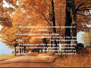 No podemos estar en el presente añorando el pasado.  Ni siquiera preguntándonos por qué.  Lo que sucedió, sucedió, y hay que soltar,  hay que desprenderse. No podemos ser niños eternos, ni adolescentes tardíos,  ni empleados de empresas inexistentes,  ni tener vínculos con quien no quiere  estar vinculado a nosotros.   