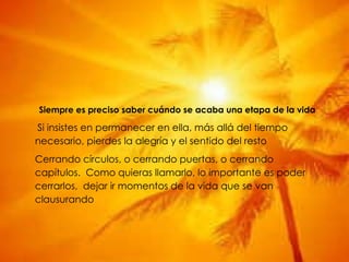 Siempre es preciso saber cuándo se acaba una etapa de la vida Si insistes en permanecer en ella, más allá del tiempo necesario, pierdes la alegría y el sentido del resto Cerrando círculos, o cerrando puertas, o cerrando capítulos.  Como quieras llamarlo, lo importante es poder cerrarlos,  dejar ir momentos de la vida que se van clausurando 