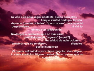 La vida está para seguir adelante, nunca para atrás.
Porque si usted anda por la vida
dejando "puertas abiertas", “por si acaso”, nunca podrá
desprenderse,
ni vivir lo
de hoy con satisfacción.
Noviazgos o amistades que no clausuran,
posibilidades de "regresar" (a qué?),
necesidad de aclaraciones,
palabras que no se dijeron,
silencios
que lo invadieron
¡Si puede enfrentarlos ya y ahora, hágalo!, si no, déjelo
ir, cierre capítulos. Dígase a usted mismo que no, que no
vuelve.

 