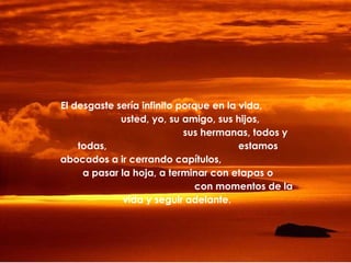 El desgaste sería infinito porque en la vida,
usted, yo, su amigo, sus hijos,
sus hermanas, todos y
todas,
estamos
abocados a ir cerrando capítulos,
a pasar la hoja, a terminar con etapas o
con momentos de la
vida y seguir adelante.

 