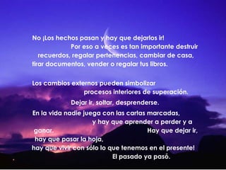 No ¡Los hechos pasan y hay que dejarlos ir!
Por eso a veces es tan importante destruir
recuerdos, regalar pertenencias, cambiar de casa,
tirar documentos, vender o regalar tus libros.
Los cambios externos pueden simbolizar
procesos interiores de superación.
Dejar ir, soltar, desprenderse.
En la vida nadie juega con las cartas marcadas,
y hay que aprender a perder y a
ganar.
Hay que dejar ir,
hay que pasar la hoja,
hay que vivir con sólo lo que tenemos en el presente!
El pasado ya pasó.

 