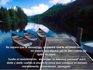 No espere que le devuelvan, no espere que le reconozcan,
no espere que alguna vez se den cuenta de
quién es usted.
Suelte el resentimiento, encender "su televisor personal" para
darle y darle vueltas al asunto lo único que consigue es dañarlo
mentalmente, envenenarlo, amargarlo.

 
