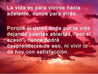 La vida es para vivirse hacia
adelante, nunca para atrás.
Porque si usted anda por la vida
dejando puertas abiertas, “por si
acaso”, nunca podrá
desprenderse de eso, ni vivir lo
de hoy con satisfacción.
 