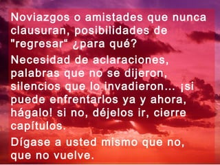 Noviazgos o amistades que nunca
clausuran, posibilidades de
"regresar“ ¿para qué?
Necesidad de aclaraciones,
palabras que no se dijeron,
silencios que lo invadieron… ¡si
puede enfrentarlos ya y ahora,
hágalo! si no, déjelos ir, cierre
capítulos.
Dígase a usted mismo que no,
que no vuelve.
 