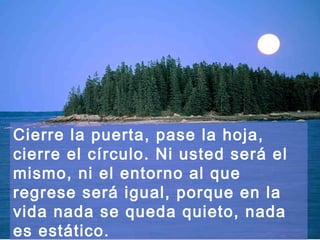 Cierre la puerta, pase la hoja,
cierre el círculo. Ni usted será el
mismo, ni el entorno al que
regrese será igual, porque en la
vida nada se queda quieto, nada
es estático.
 