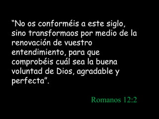 “No os conforméis a este siglo,
sino transformaos por medio de la
renovación de vuestro
entendimiento, para que
comprobéis cuál sea la buena
voluntad de Dios, agradable y
perfecta”.
Romanos 12:2
 