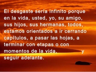El desgaste sería infinito porque
en la vida, usted, yo, su amigo,
sus hijos, sus hermanas, todos,
estamos orientados a ir cerrando
capítulos, a pasar las hojas, a
terminar con etapas o con
momentos de la vida, y
seguir adelante.
 