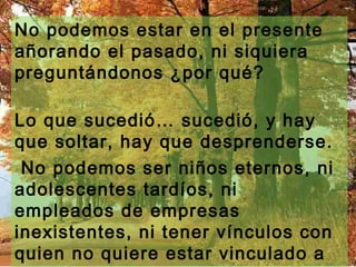 No podemos estar en el presente
añorando el pasado, ni siquiera
preguntándonos ¿por qué?
Lo que sucedió… sucedió, y hay
que soltar, hay que desprenderse.
No podemos ser niños eternos, ni
adolescentes tardíos, ni
empleados de empresas
inexistentes, ni tener vínculos con
quien no quiere estar vinculado a
 