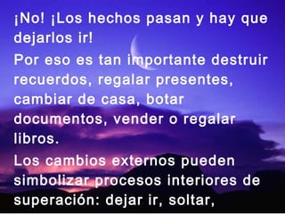 ¡No! ¡Los hechos pasan y hay que
dejarlos ir!
Por eso es tan importante destruir
recuerdos, regalar presentes,
cambiar de casa, botar
documentos, vender o regalar
libros.
Los cambios externos pueden
simbolizar procesos interiores de
superación: dejar ir, soltar,
 