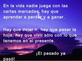 En la vida nadie juega con las
cartas marcadas, hay que
aprender a perder y a ganar.
Hay que dejar ir, hay que pasar la
hoja, hay que vivir sólo con lo que
tenemos en el presente.
¡El pasado ya
pasó!
 
