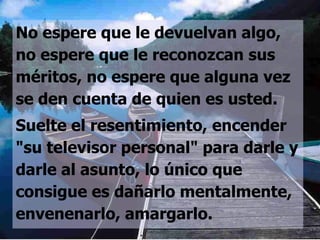 No espere que le devuelvan algo,
no espere que le reconozcan sus
méritos, no espere que alguna vez
se den cuenta de quien es usted.
Suelte el resentimiento, encender
"su televisor personal" para darle y
darle al asunto, lo único que
consigue es dañarlo mentalmente,
envenenarlo, amargarlo.
 