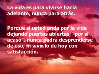 La vida es para vivirse hacia
adelante, nunca para atrás.

Porque si usted anda por la vida
dejando puertas abiertas, “por si
acaso”, nunca podrá desprenderse
de eso, ni vivir lo de hoy con
satisfacción.
 
