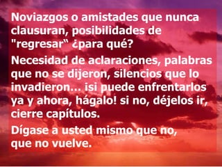 Noviazgos o amistades que nunca
clausuran, posibilidades de
"regresar“ ¿para qué?
Necesidad de aclaraciones, palabras
que no se dijeron, silencios que lo
invadieron… ¡si puede enfrentarlos
ya y ahora, hágalo! si no, déjelos ir,
cierre capítulos.
Dígase a usted mismo que no,
que no vuelve.
 