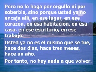 Pero no lo haga por orgullo ni por
soberbia, sino porque usted ya no
encaja allí, en ese lugar, en ese
corazón, en esa habitación, en esa
casa, en ese escritorio, en ese
trabajo.
Usted ya no es el mismo que se fue,
hace dos días, hace tres meses,
hace un año.
Por tanto, no hay nada a que volver.
 