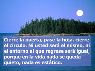 Cierre la puerta, pase la hoja, cierre
el círculo. Ni usted será el mismo, ni
el entorno al que regrese será igual,
porque en la vida nada se queda
quieto, nada es estático.
 