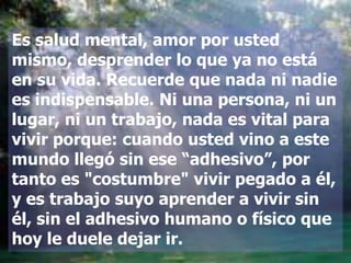 Es salud mental, amor por usted
mismo, desprender lo que ya no está
en su vida. Recuerde que nada ni nadie
es indispensable. Ni una persona, ni un
lugar, ni un trabajo, nada es vital para
vivir porque: cuando usted vino a este
mundo llegó sin ese “adhesivo”, por
tanto es "costumbre" vivir pegado a él,
y es trabajo suyo aprender a vivir sin
él, sin el adhesivo humano o físico que
hoy le duele dejar ir.
 