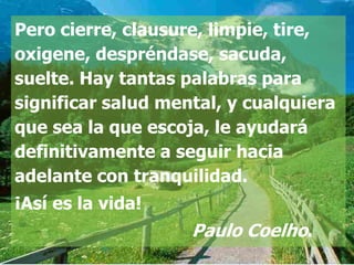 Pero cierre, clausure, limpie, tire,
oxigene, despréndase, sacuda,
suelte. Hay tantas palabras para
significar salud mental, y cualquiera
que sea la que escoja, le ayudará
definitivamente a seguir hacia
adelante con tranquilidad.
¡Así es la vida!
                    Paulo Coelho.
 