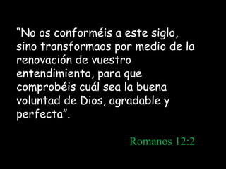 “No os conforméis a este siglo,
sino transformaos por medio de la
renovación de vuestro
entendimiento, para que
comprobéis cuál sea la buena
voluntad de Dios, agradable y
perfecta”.

                    Romanos 12:2
 