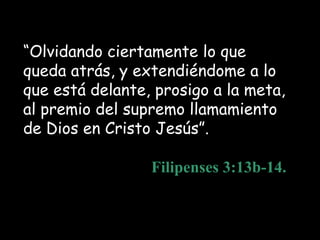 “Olvidando ciertamente lo que
queda atrás, y extendiéndome a lo
que está delante, prosigo a la meta,
al premio del supremo llamamiento
de Dios en Cristo Jesús”.

                 Filipenses 3:13b-14.
 