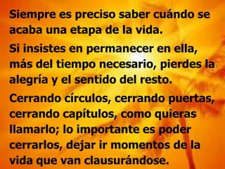 Siempre es preciso saber cuándo se
acaba una etapa de la vida.
Si insistes en permanecer en ella,
más del tiempo necesario, pierdes la
alegría y el sentido del resto.
Cerrando círculos, cerrando puertas,
cerrando capítulos, como quieras
llamarlo; lo importante es poder
cerrarlos, dejar ir momentos de la
vida que van clausurándose.
 
