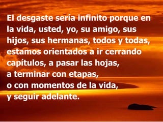 El desgaste sería infinito porque en
la vida, usted, yo, su amigo, sus
hijos, sus hermanas, todos y todas,
estamos orientados a ir cerrando
capítulos, a pasar las hojas,
a terminar con etapas,
o con momentos de la vida,
y seguir adelante.
 