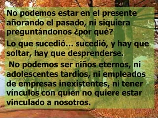 No podemos estar en el presente
añorando el pasado, ni siquiera
preguntándonos ¿por qué?
Lo que sucedió… sucedió, y hay que
soltar, hay que desprenderse.
 No podemos ser niños eternos, ni
adolescentes tardíos, ni empleados
de empresas inexistentes, ni tener
vínculos con quien no quiere estar
vinculado a nosotros.
 
