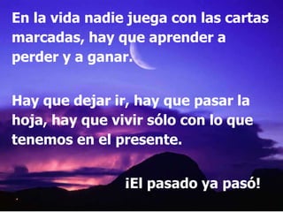En la vida nadie juega con las cartas
marcadas, hay que aprender a
perder y a ganar.


Hay que dejar ir, hay que pasar la
hoja, hay que vivir sólo con lo que
tenemos en el presente.


                ¡El pasado ya pasó!
 