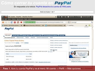 Cómo cerrar tu cuenta en En respuesta a la noticia:  PayPal desactiva la cuenta de WikiLeaks Paso 1 : Abre tu cuenta PayPal y ve al menú: Mi cuenta -> Perfil -> Más opciones. Este es el paso 1 de 7 