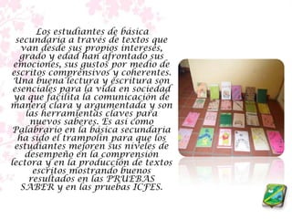      Los estudiantes de básica secundaria a través de textos que van desde sus propios intereses, grado y edad han afrontado sus emociones, sus gustos por medio de escritos comprensivos y coherentes. Una buena lectura y escritura son esenciales para la vida en sociedad ya que facilita la comunicación de manera clara y argumentada y son las herramientas claves para nuevos saberes. Es así como Palabrario en la básica secundaria ha sido el trampolín para que los estudiantes mejoren sus niveles de desempeño en la comprensión lectora y en la producción de textos escritos mostrando buenos resultados en las PRUEBAS SABER y en las pruebas ICFES.