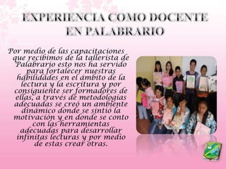 EXPERIENCIA COMO DOCENTE EN PALABRARIOPor medio de las capacitaciones que recibimos de la tallerista de Palabrario esto nos ha servido para fortalecer nuestras habilidades en el ámbito de la lectura y la escritura y por consiguiente ser formadores de ellas, a través de metodologías adecuadas se creó un ambiente dinámico donde se sintió la motivación y en donde se conto con las herramientas adecuadas para desarrollar infinitas lecturas y por medio de estas crear otras. 