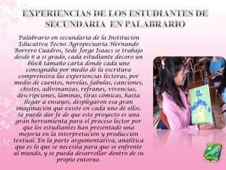 EXPERIENCIAS DE LOS ESTUDIANTES DE SECUNDARIA  EN PALABRARIOPalabrario en secundaria de la Institución Educativa Tecno Agropecuaria Hernando Borrero Cuadros, Sede Jorge Isaacs se trabajo desde 6 a 11 grado, cada estudiante decoro un block tamaño carta donde cada uno consignaba por medio de la escritura comprensiva las experiencias lectoras, por medio de cuentos, novelas, fabulas, canciones, chistes, adivinanzas, refranes, vivencias, descripciones, láminas, tiras cómicas, hasta llegar a ensayos, desplegaron esa gran imaginación que existe en cada uno de ellos. Se puede dar fe de que este proyecto es una gran herramienta para el proceso lector por que los estudiantes han presentado una mejoría en la interpretación y producción textual. En la parte argumentativa, analítica que es lo que se necesita para que se enfrente al mundo, y se pueda desarrollar dentro de su propio entorno.