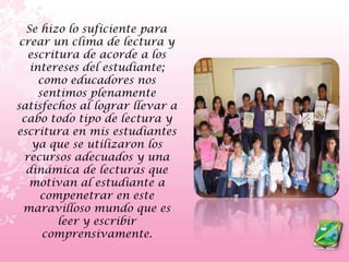    Se hizo lo suficiente para crear un clima de lectura y escritura de acorde a los intereses del estudiante; como educadores nos sentimos plenamente satisfechos al lograr llevar a cabo todo tipo de lectura y escritura en mis estudiantes ya que se utilizaron los recursos adecuados y una dinámica de lecturas que motivan al estudiante a compenetrar en este maravilloso mundo que es leer y escribir comprensivamente.