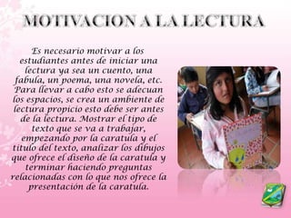 MOTIVACION A LA LECTURA    Es necesario motivar a los estudiantes antes de iniciar una lectura ya sea un cuento, una fabula, un poema, una novela, etc. Para llevar a cabo esto se adecuan los espacios, se crea un ambiente de lectura propicio esto debe ser antes de la lectura. Mostrar el tipo de texto que se va a trabajar, empezando por la caratula y el titulo del texto, analizar los dibujos que ofrece el diseño de la caratula y terminar haciendo preguntas relacionadas con lo que nos ofrece la presentación de la caratula.