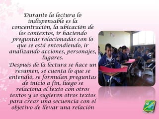Durante la lectura lo indispensable es la concentración, la ubicación de los contextos, ir haciendo preguntas relacionadas con lo que se está entendiendo, ir analizando acciones, personajes, lugares.    Después de la lectura se hace un resumen, se cuenta lo que se entendió, se formulan preguntas de inicio a fin, luego se relaciona el texto con otros textos y se sugieren otros textos para crear una secuencia con el objetivo de llevar una relación