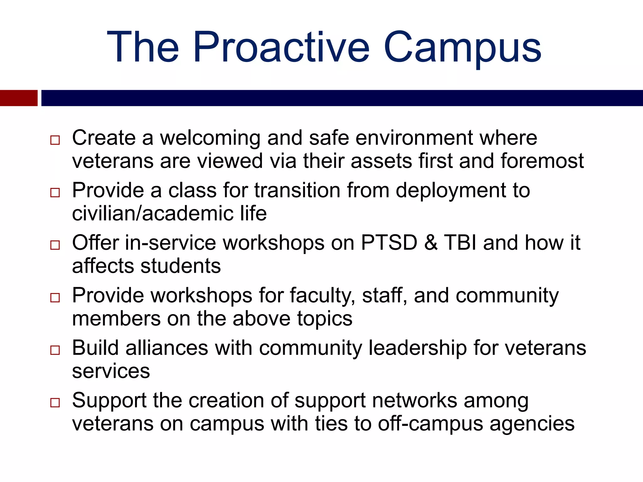 The Proactive Campus
   Create a welcoming and safe environment where
    veterans are viewed via their assets first and foremost
   Provide a class for transition from deployment to
    civilian/academic life
   Offer in-service workshops on PTSD & TBI and how it
    affects students
   Provide workshops for faculty, staff, and community
    members on the above topics
   Build alliances with community leadership for veterans
    services
   Support the creation of support networks among
    veterans on campus with ties to off-campus agencies
 