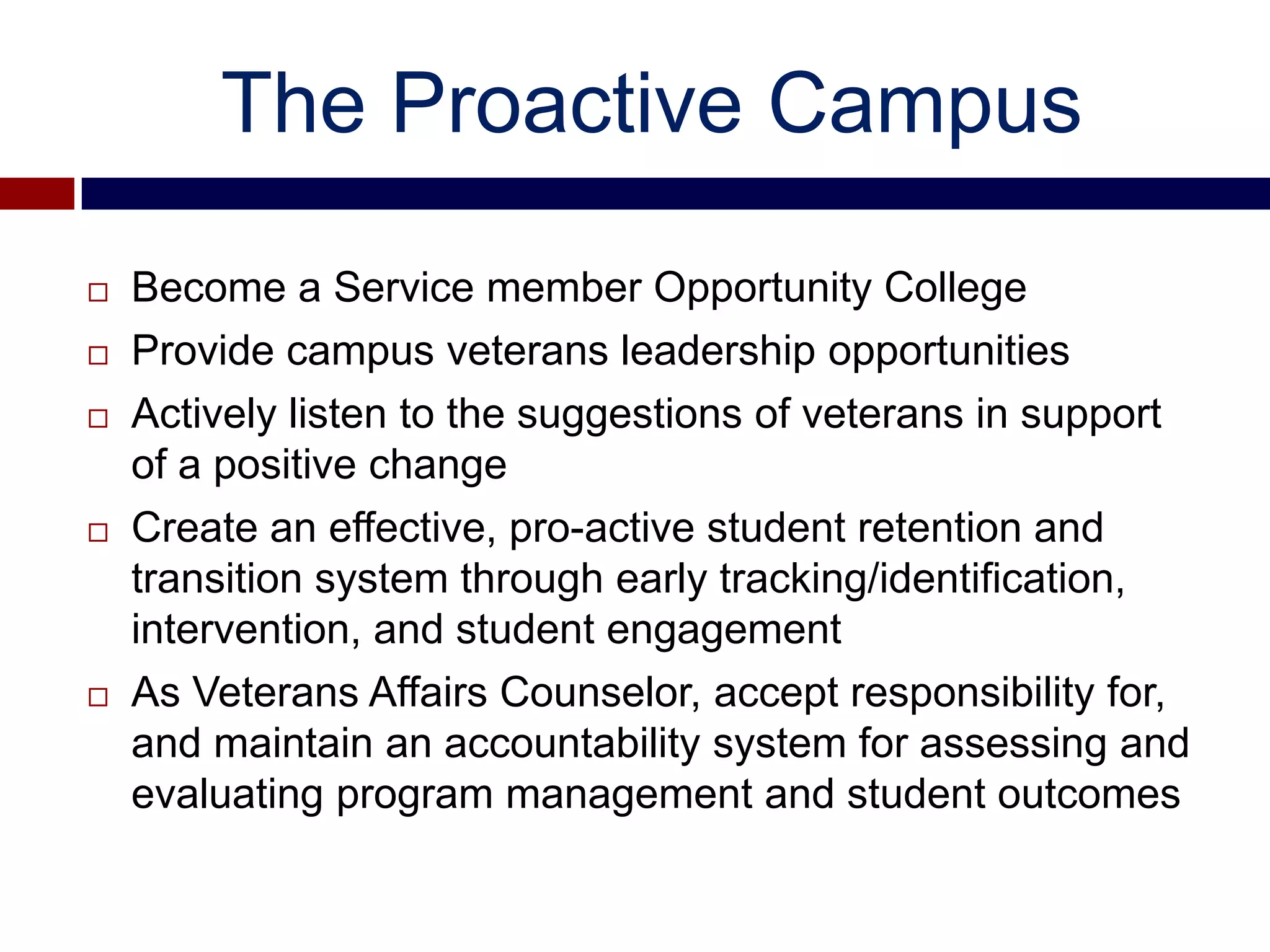The Proactive Campus

   Become a Service member Opportunity College
   Provide campus veterans leadership opportunities
   Actively listen to the suggestions of veterans in support
    of a positive change
   Create an effective, pro-active student retention and
    transition system through early tracking/identification,
    intervention, and student engagement
   As Veterans Affairs Counselor, accept responsibility for,
    and maintain an accountability system for assessing and
    evaluating program management and student outcomes
 