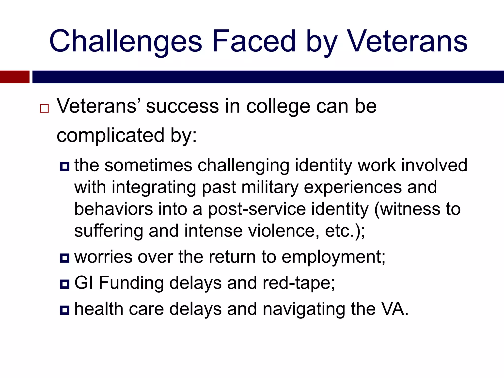 Challenges Faced by Veterans
   Veterans’ success in college can be
    complicated by:
     the sometimes challenging identity work involved
      with integrating past military experiences and
      behaviors into a post-service identity (witness to
      suffering and intense violence, etc.);
     worries over the return to employment;

     GI Funding delays and red-tape;

     health care delays and navigating the VA.
 