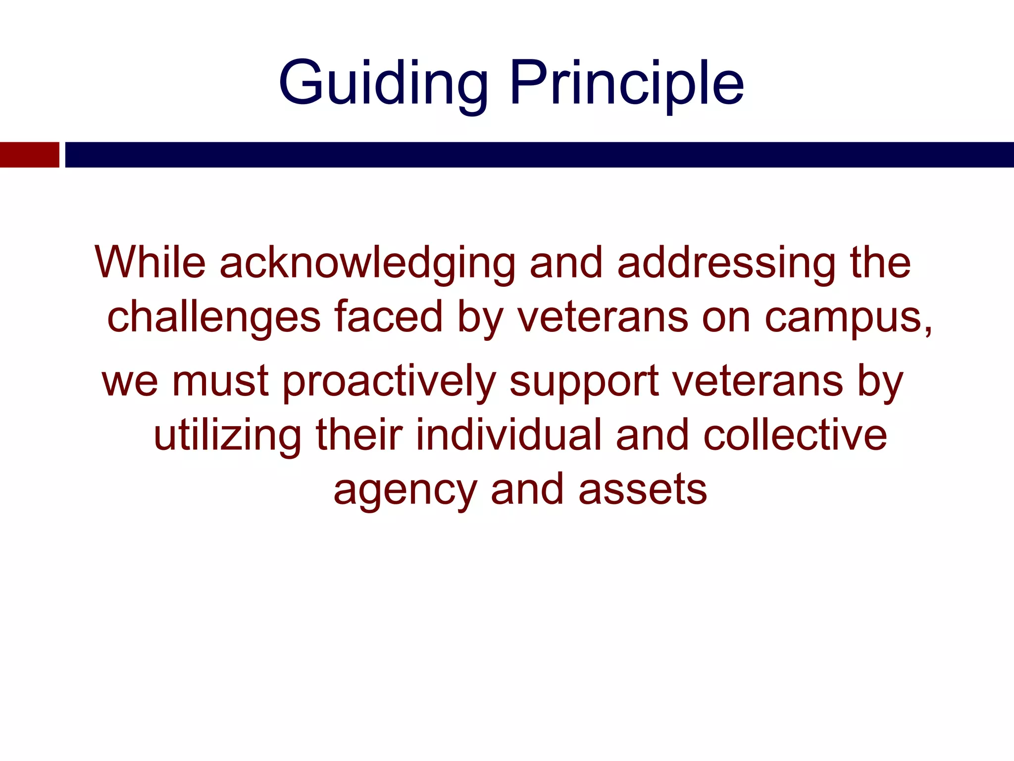 Guiding Principle

While acknowledging and addressing the
challenges faced by veterans on campus,
we must proactively support veterans by
  utilizing their individual and collective
             agency and assets
 