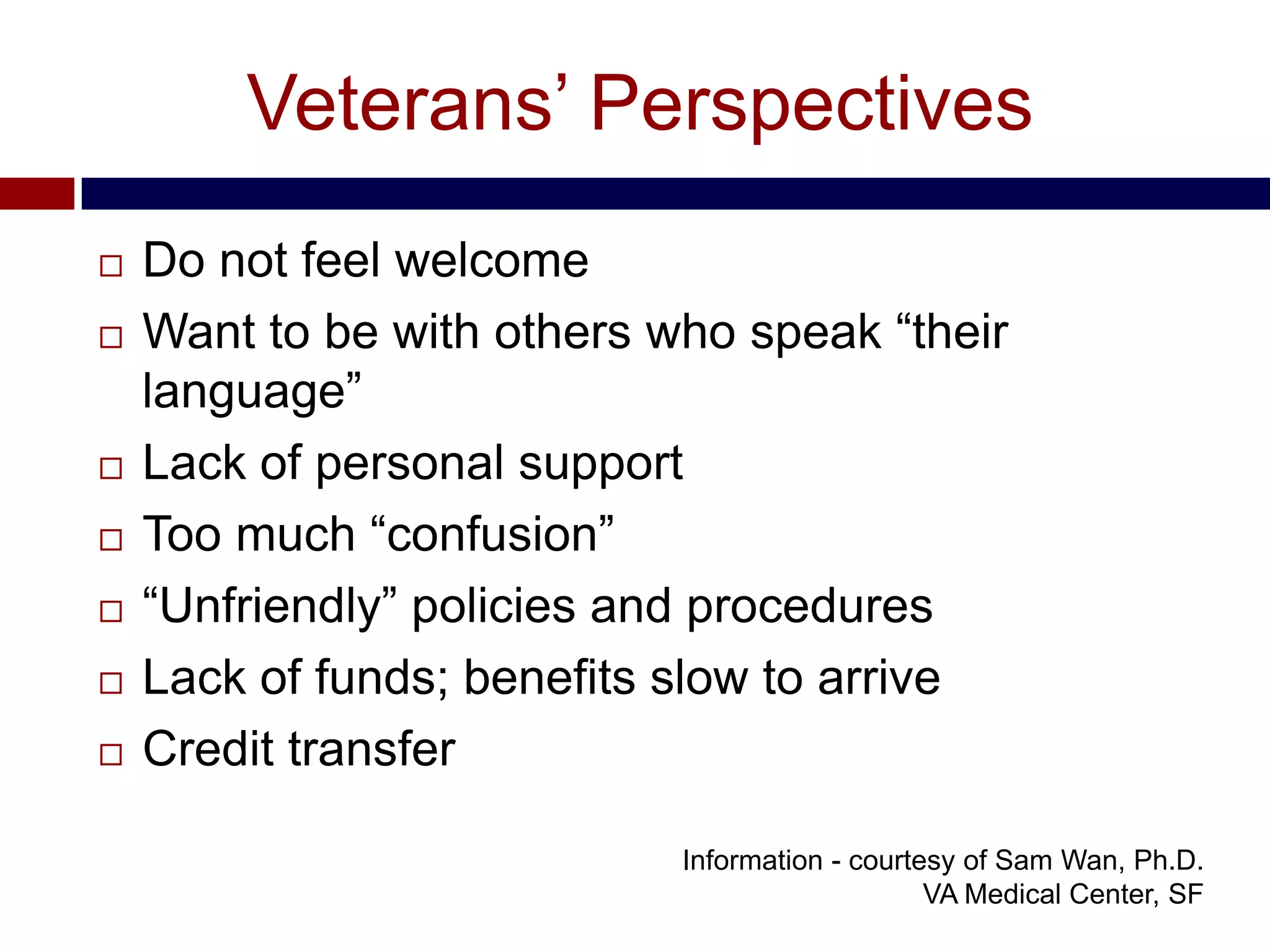 Veterans’ Perspectives
   Do not feel welcome
   Want to be with others who speak “their
    language”
   Lack of personal support
   Too much “confusion”
   “Unfriendly” policies and procedures
   Lack of funds; benefits slow to arrive
   Credit transfer

                            Information - courtesy of Sam Wan, Ph.D.
                                                VA Medical Center, SF
 