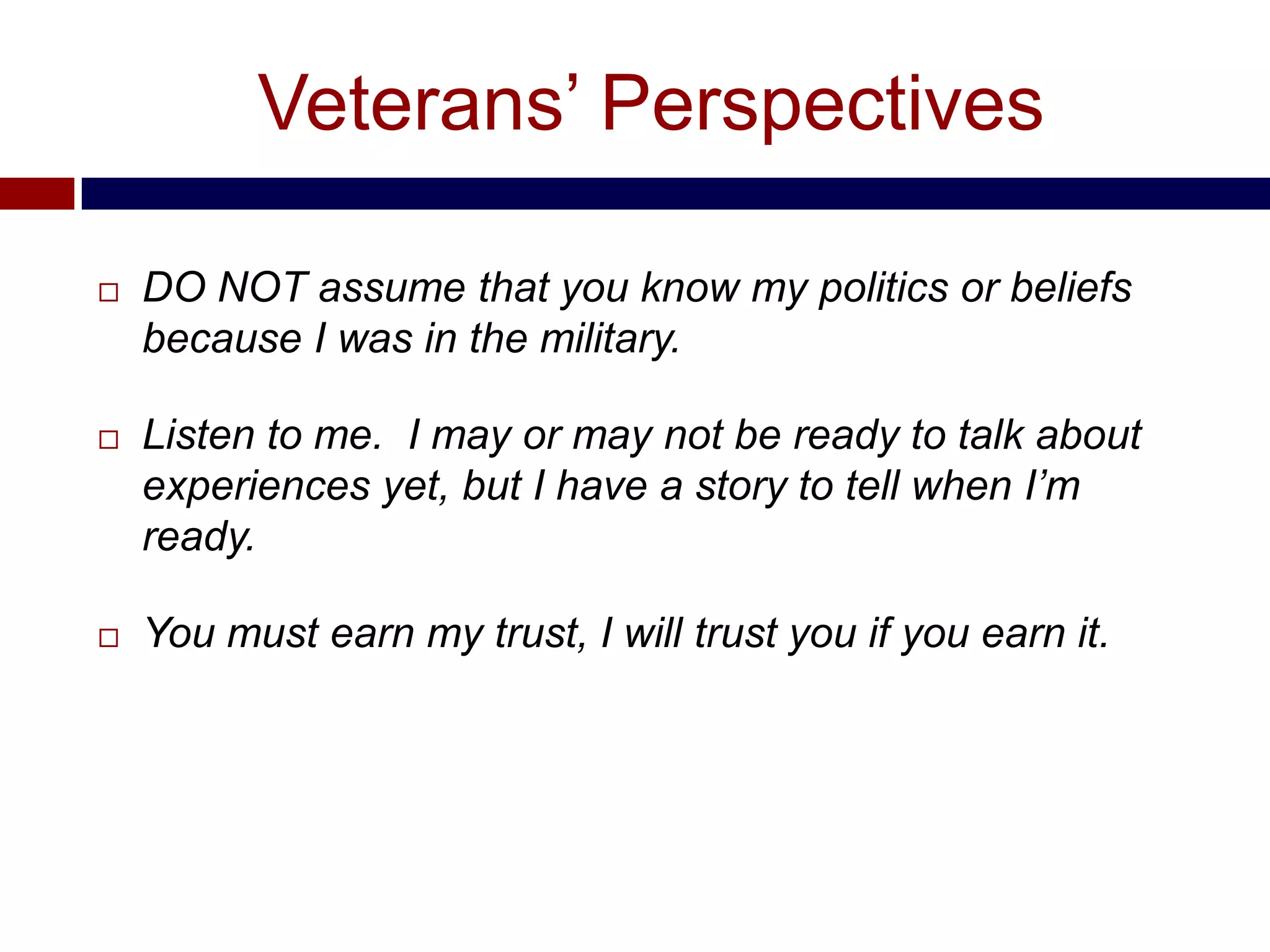 Veterans’ Perspectives

   DO NOT assume that you know my politics or beliefs
    because I was in the military.

   Listen to me. I may or may not be ready to talk about
    experiences yet, but I have a story to tell when I’m
    ready.

   You must earn my trust, I will trust you if you earn it.
 
