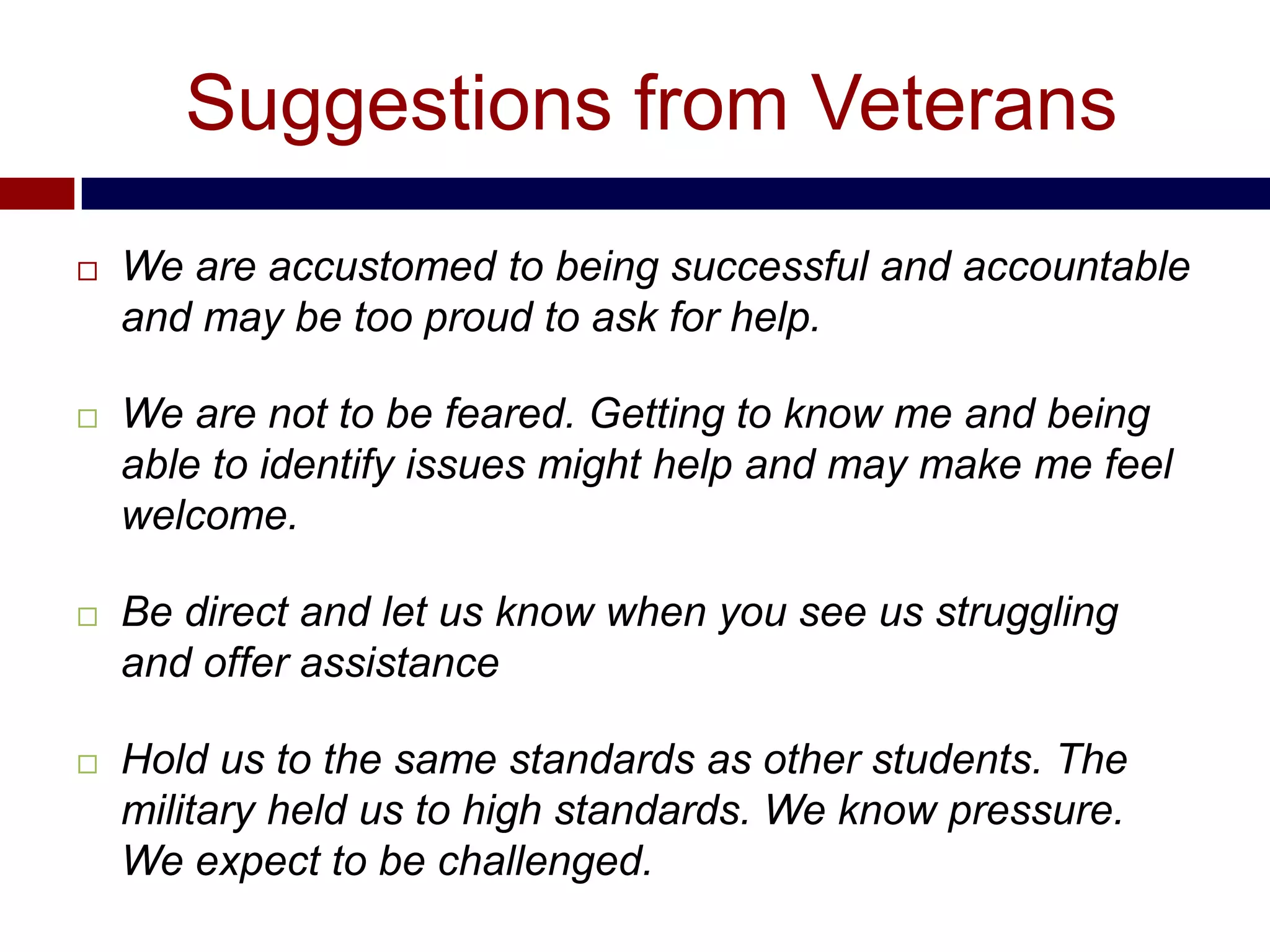 Suggestions from Veterans
   We are accustomed to being successful and accountable
    and may be too proud to ask for help.

   We are not to be feared. Getting to know me and being
    able to identify issues might help and may make me feel
    welcome.

   Be direct and let us know when you see us struggling
    and offer assistance

   Hold us to the same standards as other students. The
    military held us to high standards. We know pressure.
    We expect to be challenged.
 