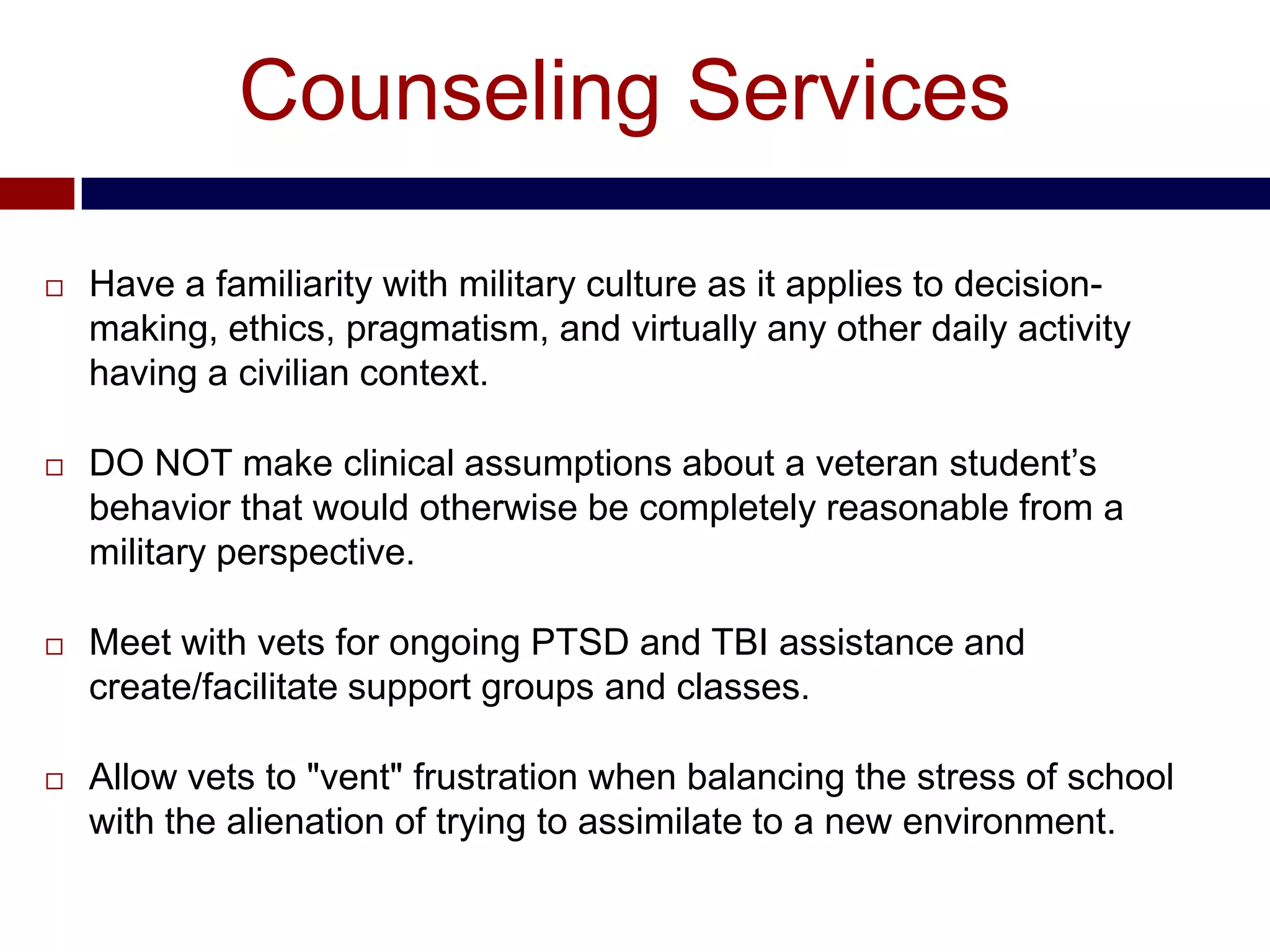 Counseling Services

   Have a familiarity with military culture as it applies to decision-
    making, ethics, pragmatism, and virtually any other daily activity
    having a civilian context.

   DO NOT make clinical assumptions about a veteran student’s
    behavior that would otherwise be completely reasonable from a
    military perspective.

   Meet with vets for ongoing PTSD and TBI assistance and
    create/facilitate support groups and classes.

   Allow vets to "vent" frustration when balancing the stress of school
    with the alienation of trying to assimilate to a new environment.
 